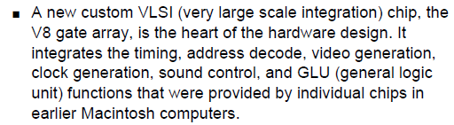 A new custom VLSI (very large scale integration) chip, the V8 gate array, is the heart of the hardware design. It integrates the timing, address decode, video generation, clock generation, sound control, and GLU (general logic unit) functions that were provided by individual chips in earlier Macintosh computers.