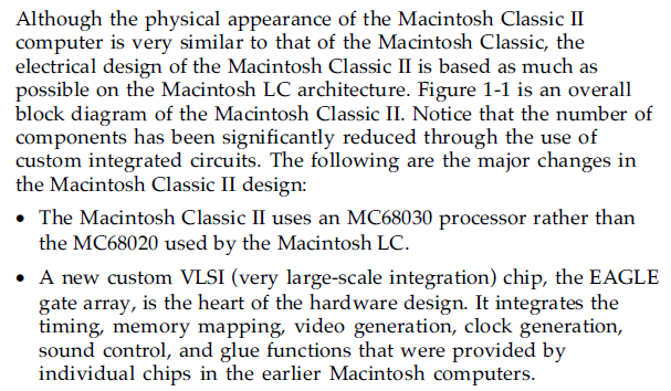 Although the physical appearance of the Macintosh Classic II computer is very similar to that of the Macintosh Classic, the electrical design of the Macintosh Classic II is based as much as possible on the Macintosh LC architecture. Figure 1-1 is an overall block diagram of the Macintosh Classic II. Notice that the number of components has been significantly reduced through the use of custom integrated circuits. The following are the major changes in the Macintosh Classic II design:

The Macintosh Classic II uses an MC68030 processor rather than the MC68020 used by the Macintosh LC.
A new custom VLSI (very large-scale integration) chip, the EAGLE gate array, is the heart of the hardware design. It integrates the timing, memory mapping, video generation, clock generation, sound control, and glue functions that were provided by individual chips in the earlier Macintosh computers.